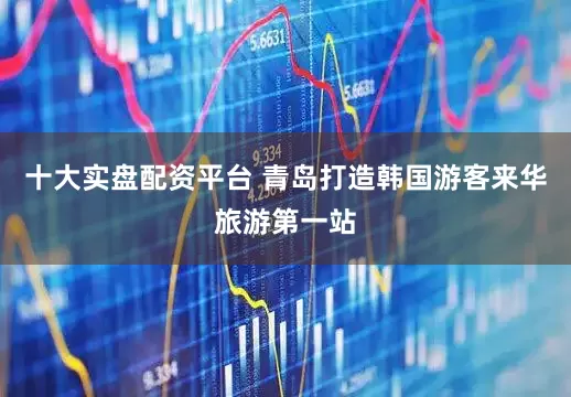 十大实盘配资平台 青岛打造韩国游客来华旅游第一站