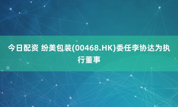 今日配资 纷美包装(00468.HK)委任李协达为执行董事
