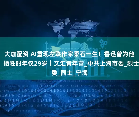 大咖配资 AI重现左联作家柔石一生！鲁迅曾为他撰文，牺牲时年仅29岁｜文汇青年营_中共上海市委_烈士_宁海