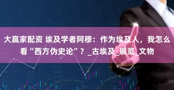 大赢家配资 埃及学者阿穆：作为埃及人，我怎么看“西方伪史论”？_古埃及_展览_文物