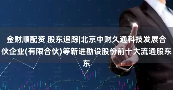 金财顺配资 股东追踪|北京中财久通科技发展合伙企业(有限合伙)等新进勘设股份前十大流通股东