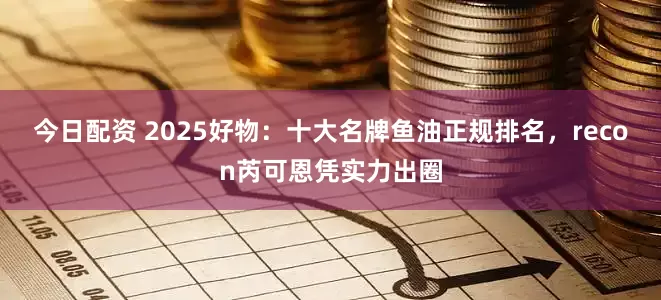 今日配资 2025好物：十大名牌鱼油正规排名，recon芮可恩凭实力出圈