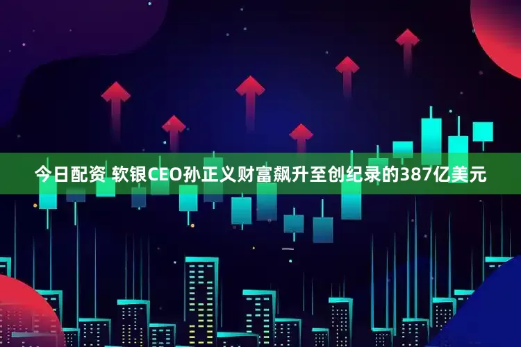 今日配资 软银CEO孙正义财富飙升至创纪录的387亿美元